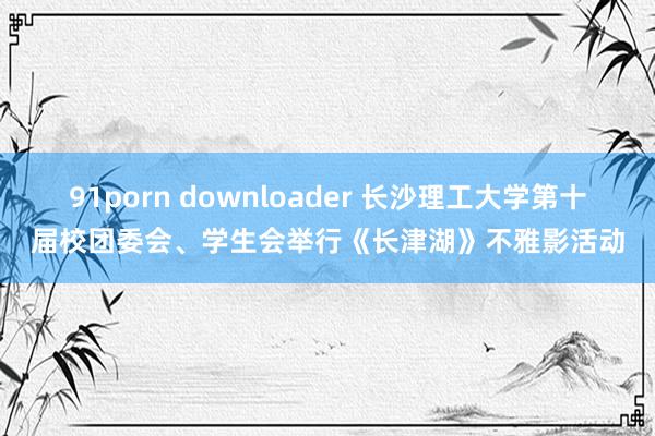 91porn downloader 长沙理工大学第十届校团委会、学生会举行《长津湖》不雅影活动