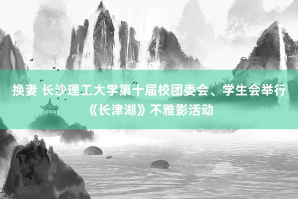 换妻 长沙理工大学第十届校团委会、学生会举行《长津湖》不雅影活动