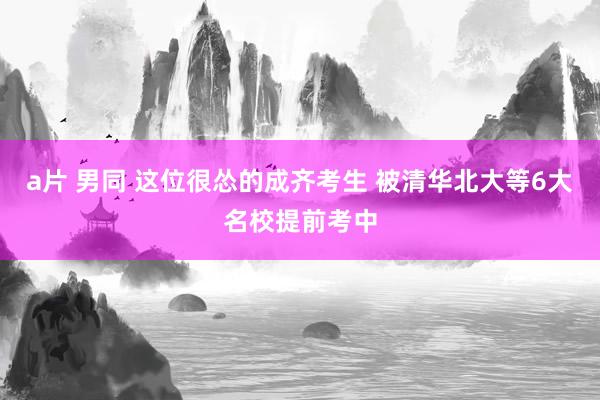 a片 男同 这位很怂的成齐考生 被清华北大等6大名校提前考中