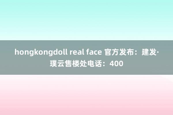 hongkongdoll real face 官方发布：建发·璞云售楼处电话：400