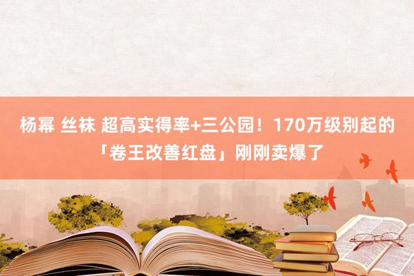 杨幂 丝袜 超高实得率+三公园！170万级别起的「卷王改善红盘」刚刚卖爆了